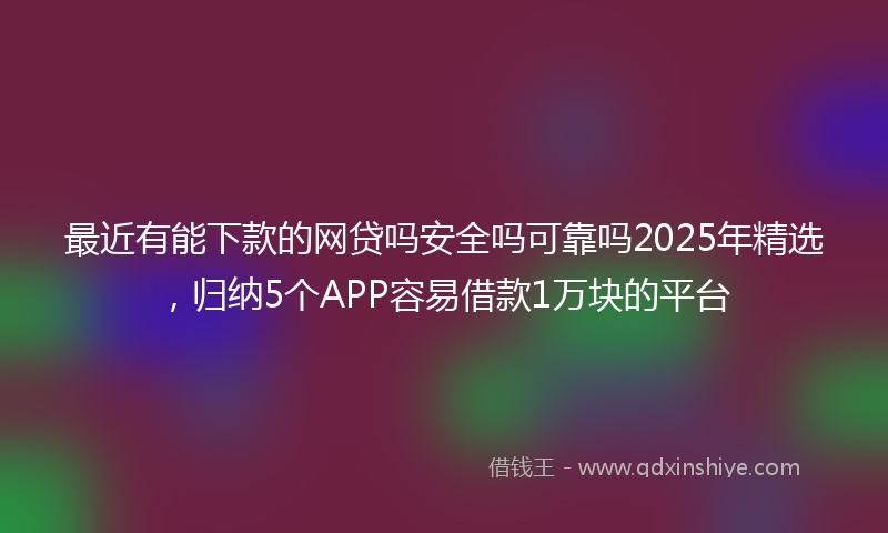 最近有能下款的网贷吗安全吗可靠吗2025年精选，归纳5个APP容易借款1万块的平台