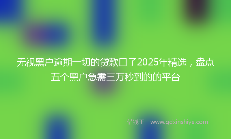 无视黑户逾期一切的贷款口子2025年精选，盘点五个黑户急需三万秒到的的平台