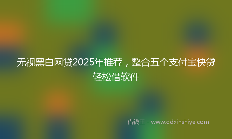 无视黑白网贷2025年推荐，整合五个支付宝快贷轻松借软件