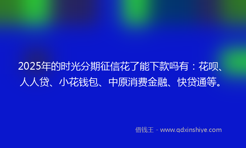 2025年的时光分期征信花了能下款吗有：花呗、人人贷、小花钱包、中原消费金融、快贷通等。