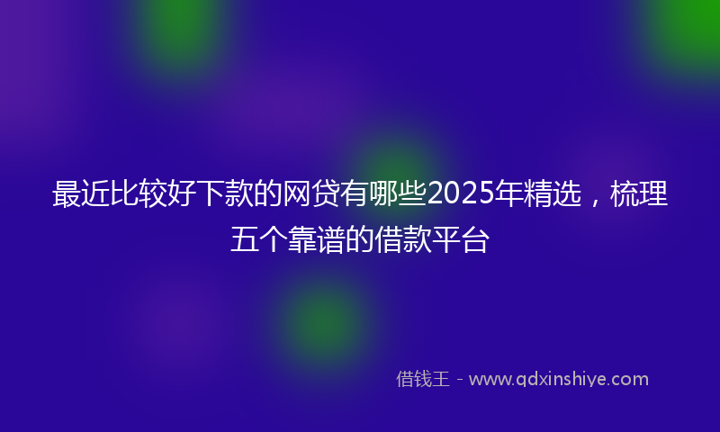 最近比较好下款的网贷有哪些2025年精选，梳理五个靠谱的借款平台