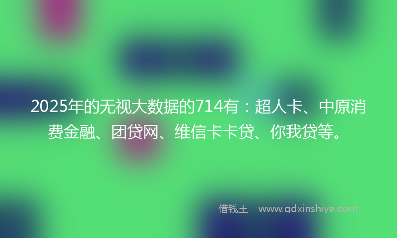 2025年的无视大数据的714有：超人卡、中原消费金融、团贷网、维信卡卡贷、你我贷等。