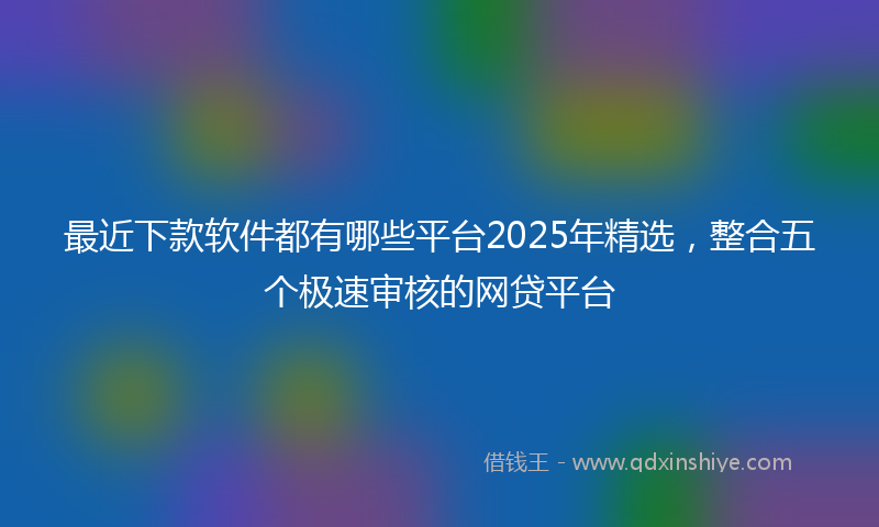 最近下款软件都有哪些平台2025年精选，整合五个极速审核的网贷平台