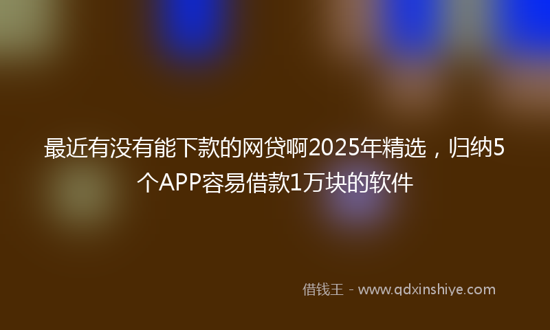 最近有没有能下款的网贷啊2025年精选，归纳5个APP容易借款1万块的软件