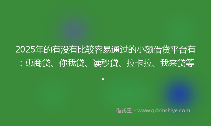 2025年的有没有比较容易通过的小额借贷平台有：惠商贷、你我贷、读秒贷、拉卡拉、我来贷等。