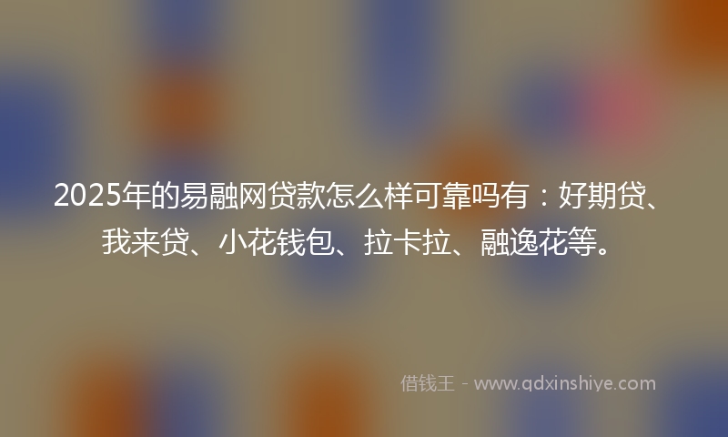 2025年的易融网贷款怎么样可靠吗有：好期贷、我来贷、小花钱包、拉卡拉、融逸花等。