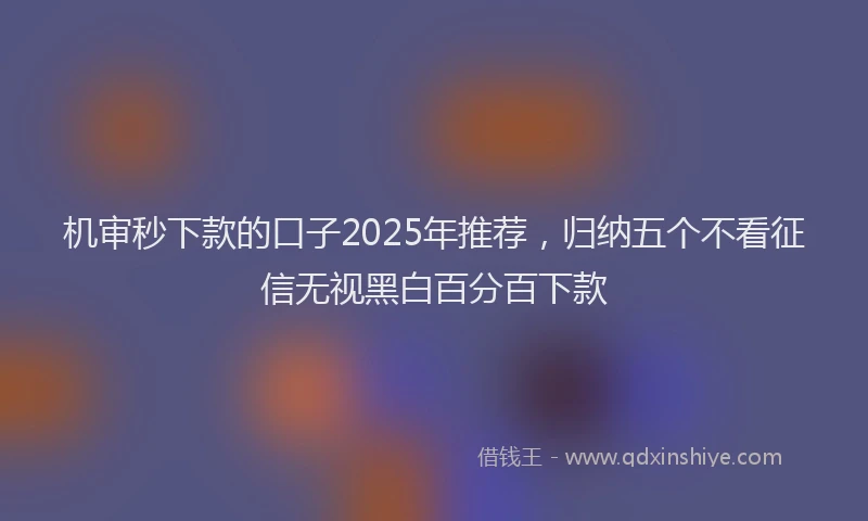 机审秒下款的口子2025年推荐，归纳五个不看征信无视黑白百分百下款
