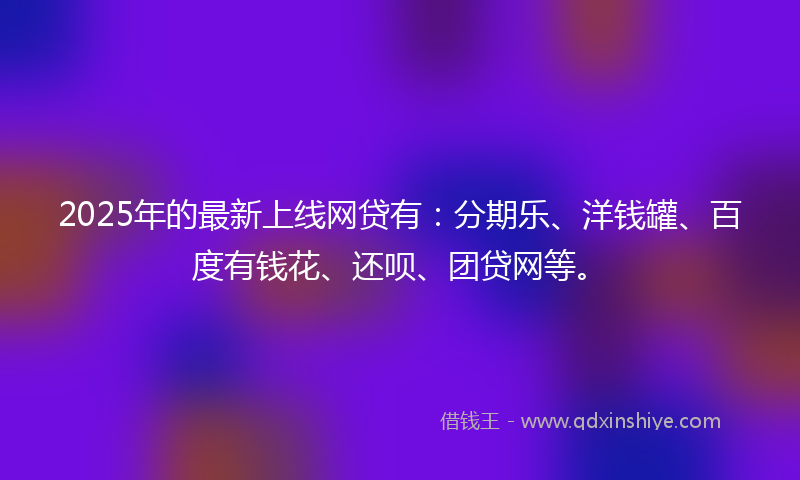 2025年的最新上线网贷有：分期乐、洋钱罐、百度有钱花、还呗、团贷网等。