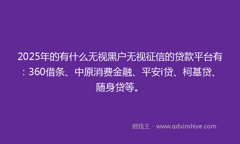 2025年的有什么无视黑户无视征信的贷款平台有：360借条、中原消费金融、平安i贷、柯基贷、随身贷等。