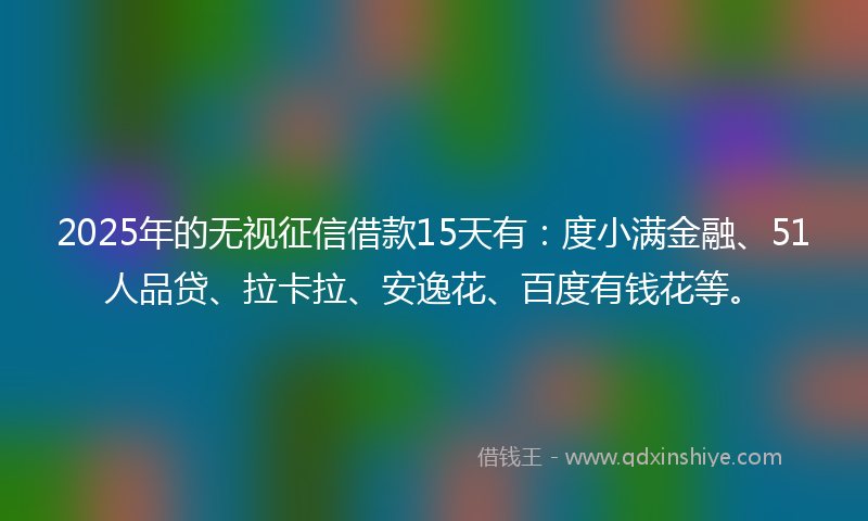 2025年的无视征信借款15天有：度小满金融、51人品贷、拉卡拉、安逸花、百度有钱花等。