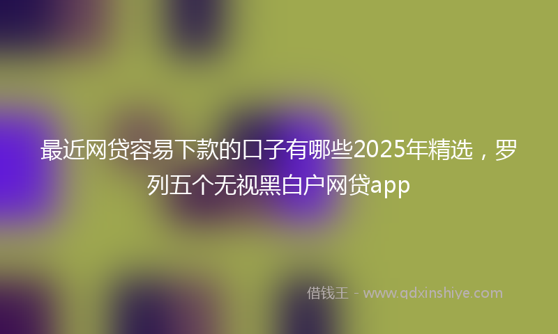 最近网贷容易下款的口子有哪些2025年精选，罗列五个无视黑白户网贷app