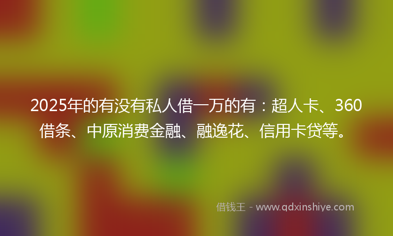 2025年的有没有私人借一万的有：超人卡、360借条、中原消费金融、融逸花、信用卡贷等。