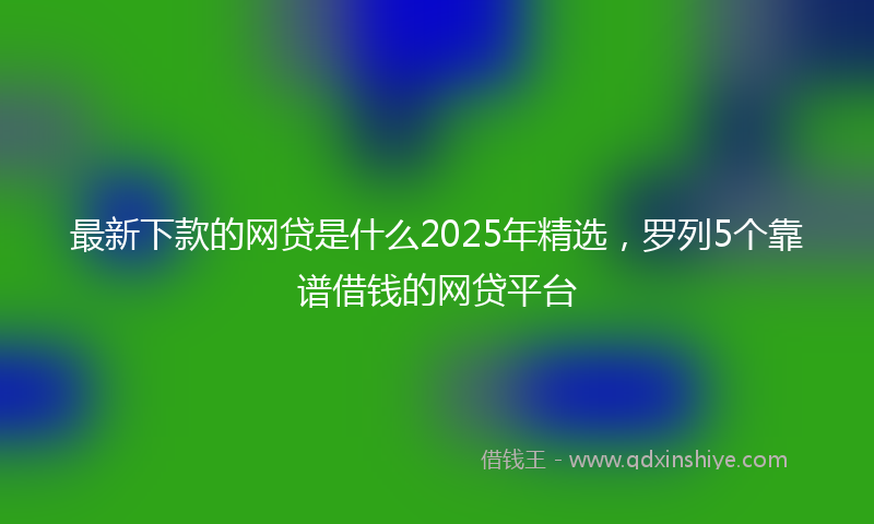 最新下款的网贷是什么2025年精选，罗列5个靠谱借钱的网贷平台