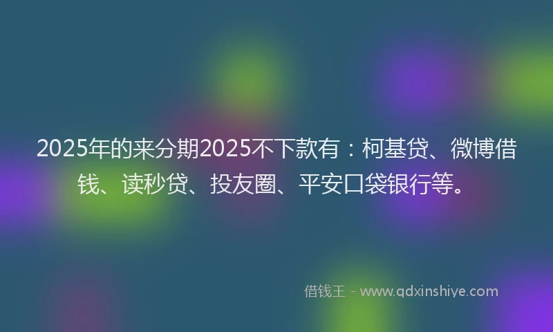 2025年的来分期2025不下款有：柯基贷、微博借钱、读秒贷、投友圈、平安口袋银行等。