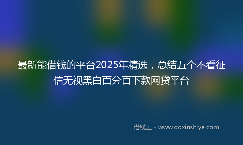 最新能借钱的平台2025年精选，总结五个不看征信无视黑白百分百下款网贷平台