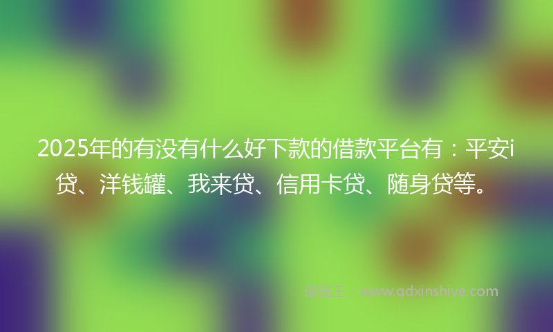 2025年的有没有什么好下款的借款平台有：平安i贷、洋钱罐、我来贷、信用卡贷、随身贷等。