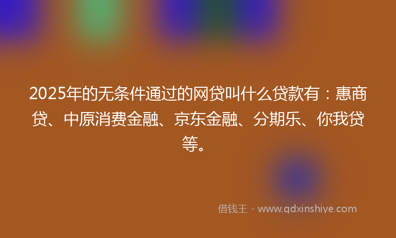 2025年的无条件通过的网贷叫什么贷款有：惠商贷、中原消费金融、京东金融、分期乐、你我贷等。