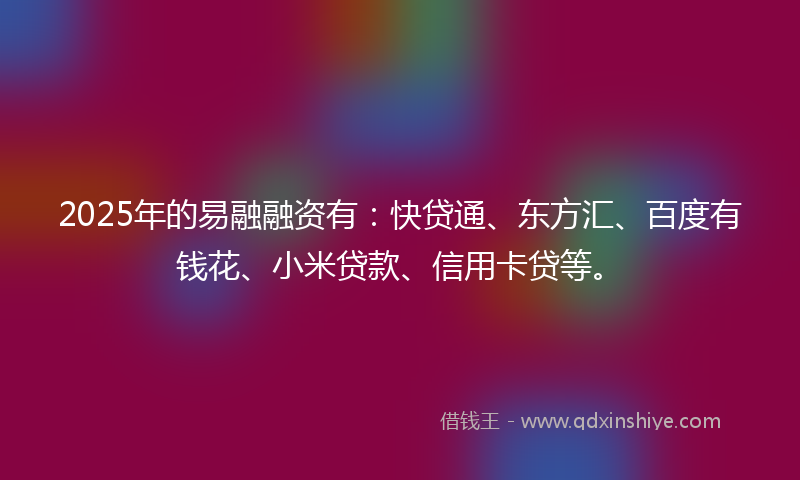 2025年的易融融资有：快贷通、东方汇、百度有钱花、小米贷款、信用卡贷等。