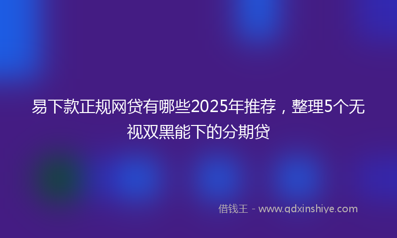 易下款正规网贷有哪些2025年推荐，整理5个无视双黑能下的分期贷