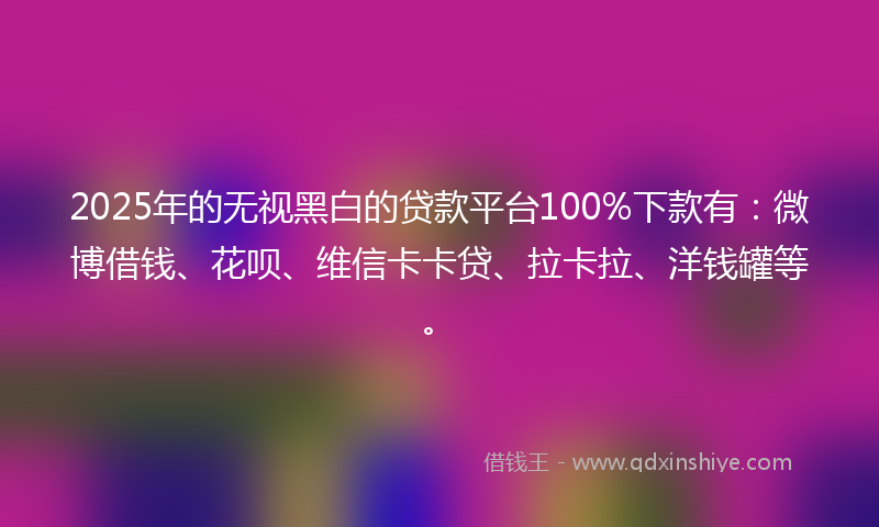 2025年的无视黑白的贷款平台100%下款有：微博借钱、花呗、维信卡卡贷、拉卡拉、洋钱罐等。