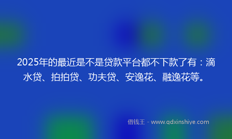 2025年的最近是不是贷款平台都不下款了有：滴水贷、拍拍贷、功夫贷、安逸花、融逸花等。