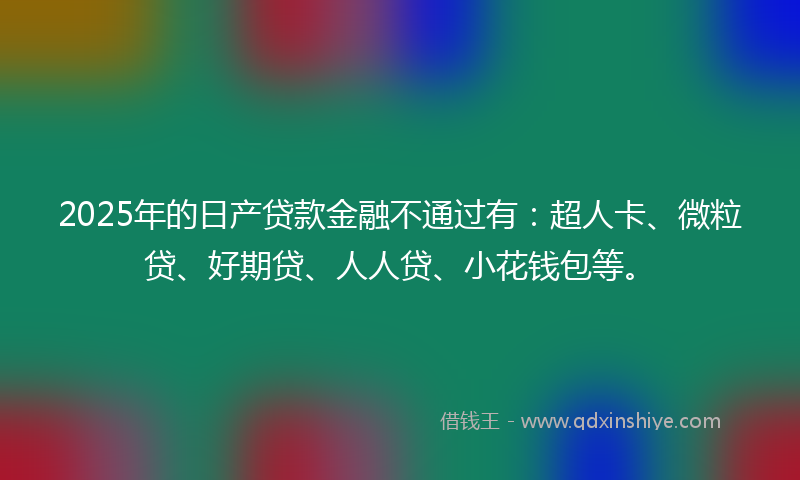 2025年的日产贷款金融不通过有：超人卡、微粒贷、好期贷、人人贷、小花钱包等。