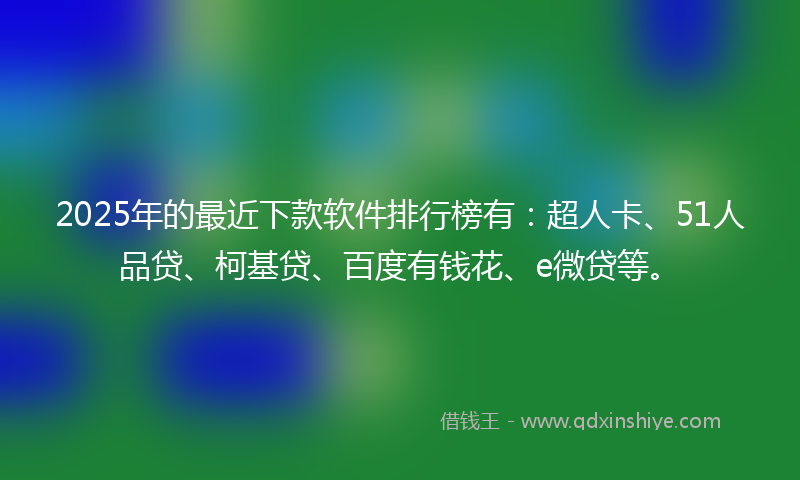 2025年的最近下款软件排行榜有：超人卡、51人品贷、柯基贷、百度有钱花、e微贷等。