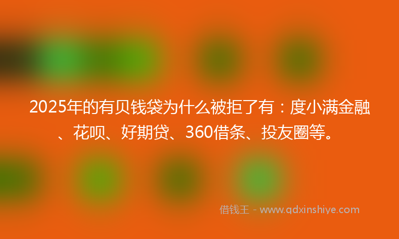 2025年的有贝钱袋为什么被拒了有：度小满金融、花呗、好期贷、360借条、投友圈等。