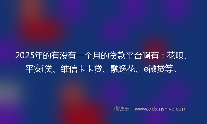 2025年的有没有一个月的贷款平台啊有：花呗、平安i贷、维信卡卡贷、融逸花、e微贷等。