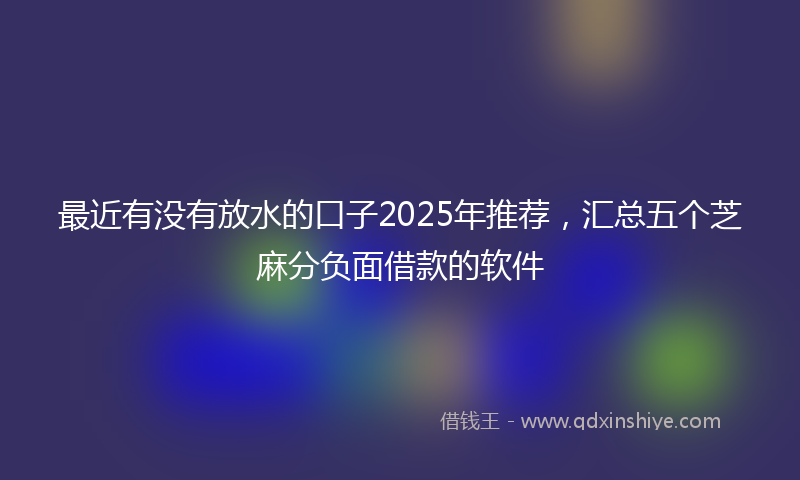 最近有没有放水的口子2025年推荐，汇总五个芝麻分负面借款的软件