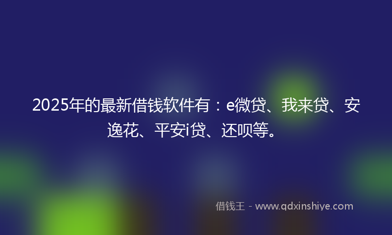 2025年的最新借钱软件有：e微贷、我来贷、安逸花、平安i贷、还呗等。