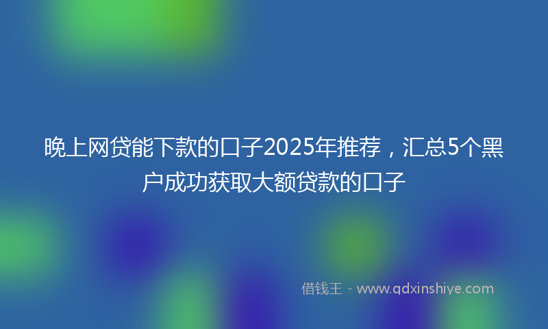 晚上网贷能下款的口子2025年推荐，汇总5个黑户成功获取大额贷款的口子