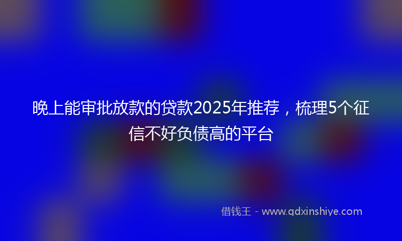 晚上能审批放款的贷款2025年推荐，梳理5个征信不好负债高的平台