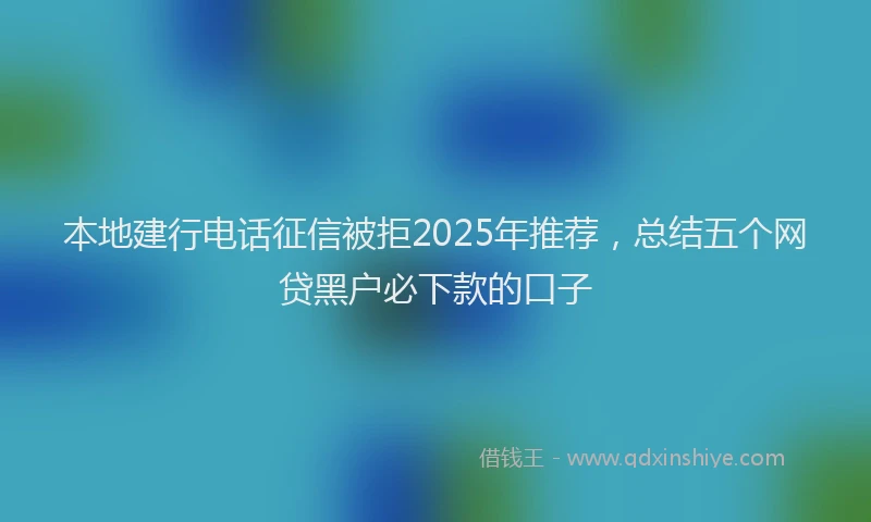 本地建行电话征信被拒2025年推荐，总结五个网贷黑户必下款的口子