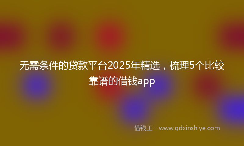 无需条件的贷款平台2025年精选，梳理5个比较靠谱的借钱app