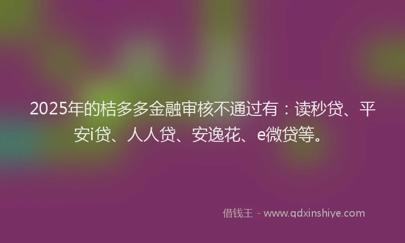 2025年的桔多多金融审核不通过有：读秒贷、平安i贷、人人贷、安逸花、e微贷等。