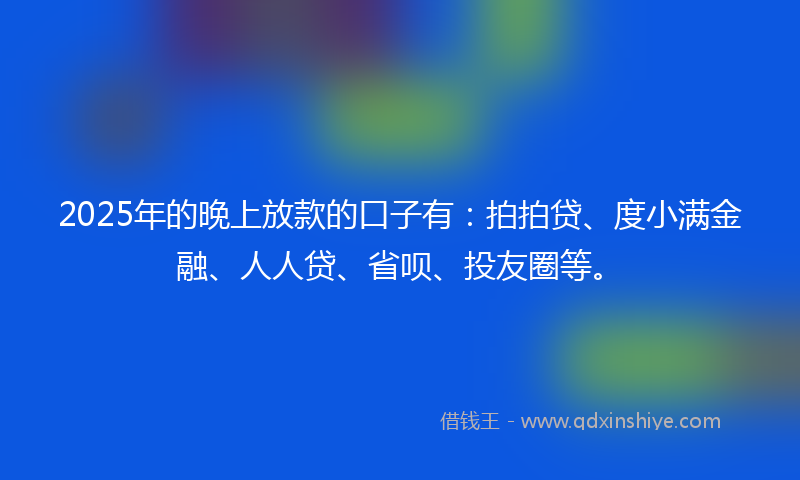 2025年的晚上放款的口子有：拍拍贷、度小满金融、人人贷、省呗、投友圈等。