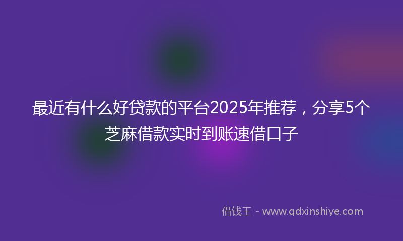 最近有什么好贷款的平台2025年推荐，分享5个芝麻借款实时到账速借口子