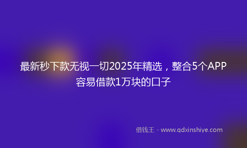 最新秒下款无视一切2025年精选，整合5个APP容易借款1万块的口子