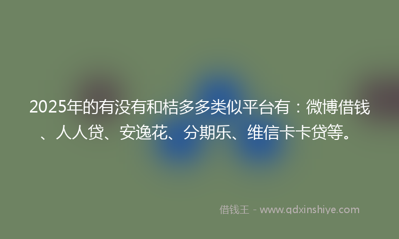 2025年的有没有和桔多多类似平台有：微博借钱、人人贷、安逸花、分期乐、维信卡卡贷等。