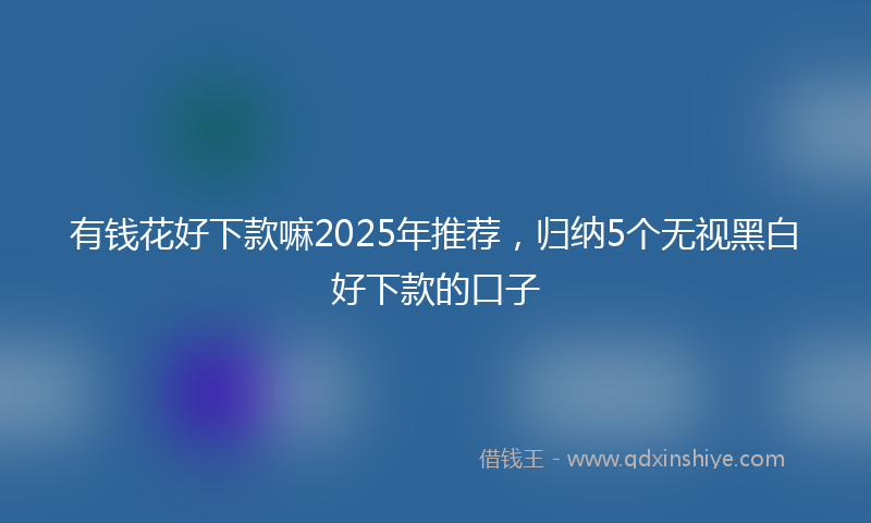 有钱花好下款嘛2025年推荐，归纳5个无视黑白好下款的口子