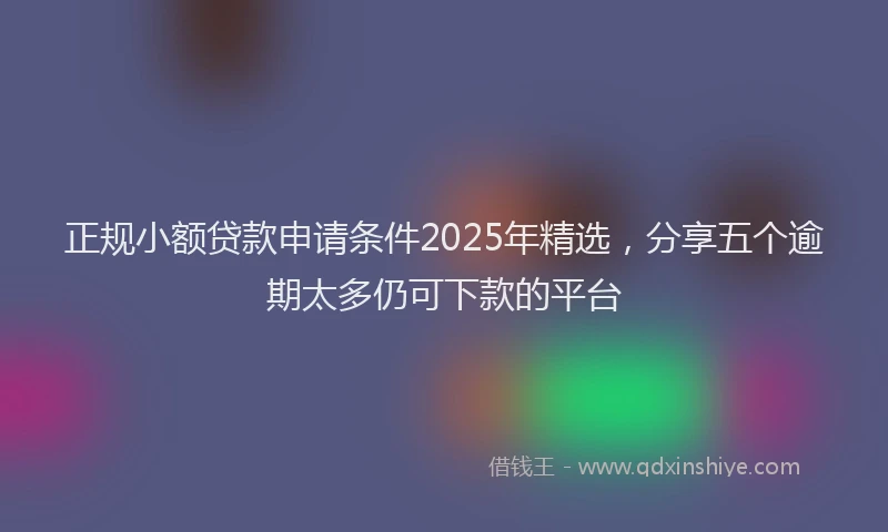 正规小额贷款申请条件2025年精选，分享五个逾期太多仍可下款的平台