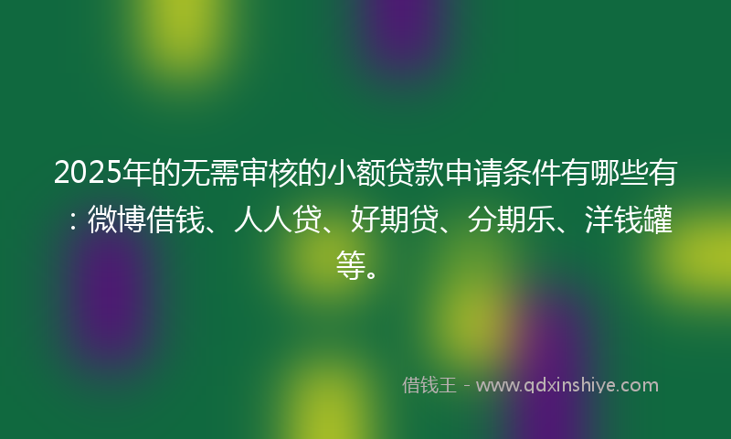 2025年的无需审核的小额贷款申请条件有哪些有：微博借钱、人人贷、好期贷、分期乐、洋钱罐等。