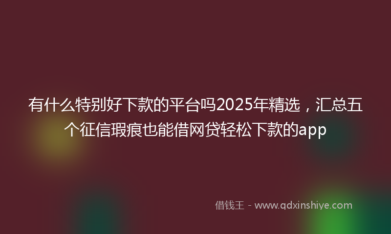 有什么特别好下款的平台吗2025年精选，汇总五个征信瑕疵也能借网贷轻松下款的app