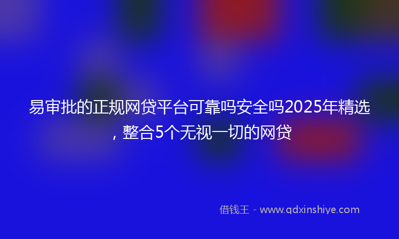 易审批的正规网贷平台可靠吗安全吗2025年精选，整合5个无视一切的网贷