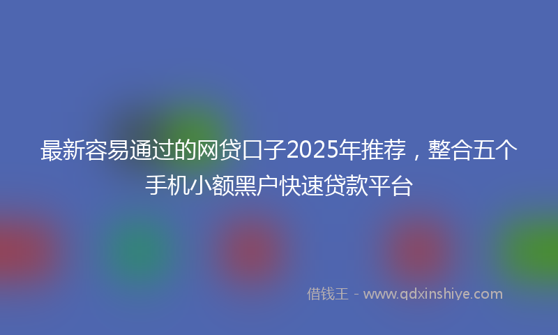 最新容易通过的网贷口子2025年推荐，整合五个手机小额黑户快速贷款平台