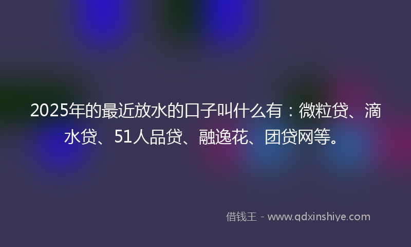 2025年的最近放水的口子叫什么有：微粒贷、滴水贷、51人品贷、融逸花、团贷网等。