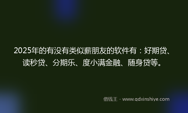 2025年的有没有类似薪朋友的软件有：好期贷、读秒贷、分期乐、度小满金融、随身贷等。