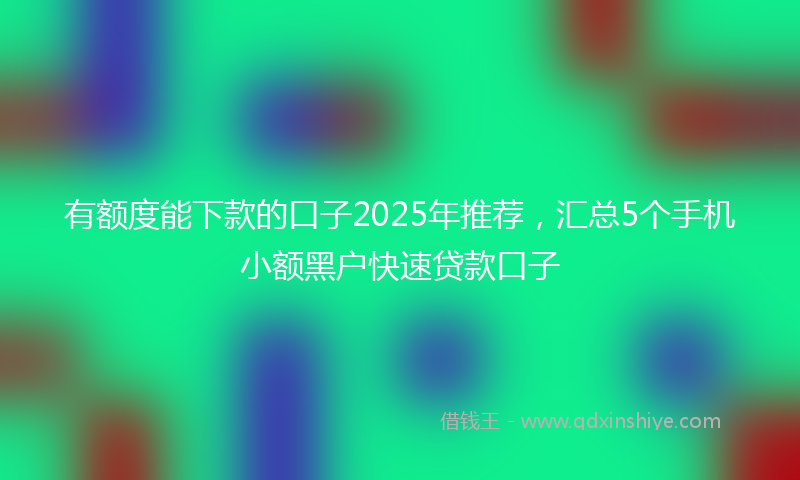 有额度能下款的口子2025年推荐，汇总5个手机小额黑户快速贷款口子