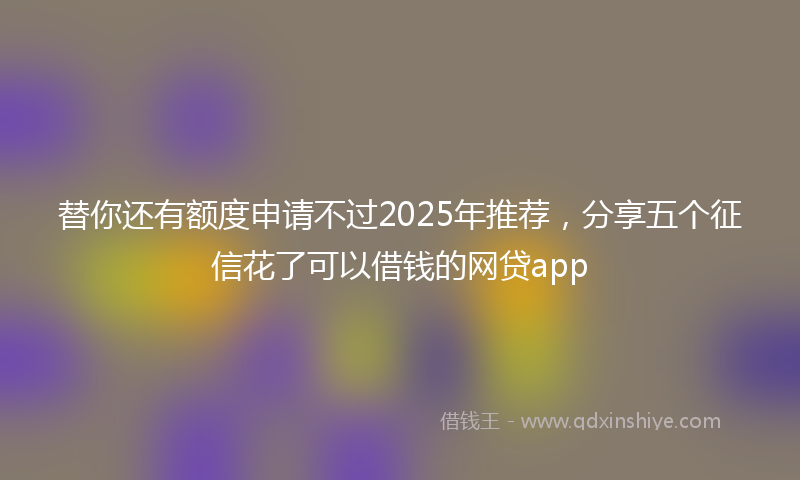 替你还有额度申请不过2025年推荐，分享五个征信花了可以借钱的网贷app